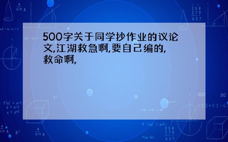 500字关于同学抄作业的议论文,江湖救急啊,要自己编的,救命啊,