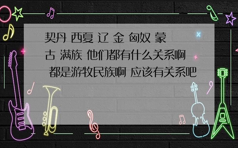 契丹 西夏 辽 金 匈奴 蒙古 满族 他们都有什么关系啊 都是游牧民族啊 应该有关系吧