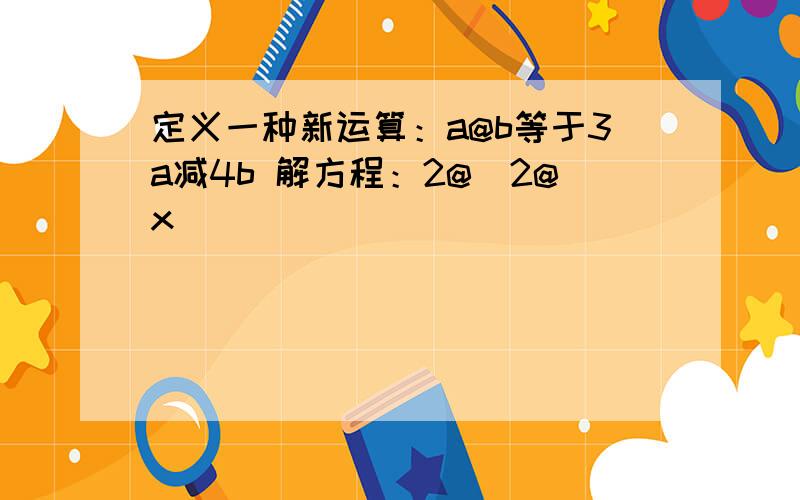 定义一种新运算：a@b等于3a减4b 解方程：2@（2@x）