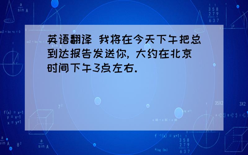 英语翻译 我将在今天下午把总到达报告发送你, 大约在北京时间下午3点左右.