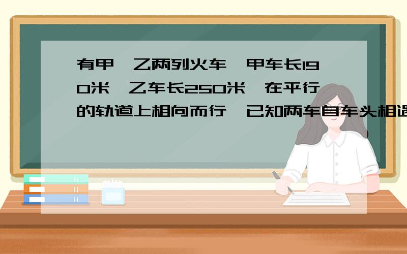 有甲、乙两列火车,甲车长190米,乙车长250米,在平行的轨道上相向而行,已知两车自车头相遇到车尾相离,经过16分,甲、