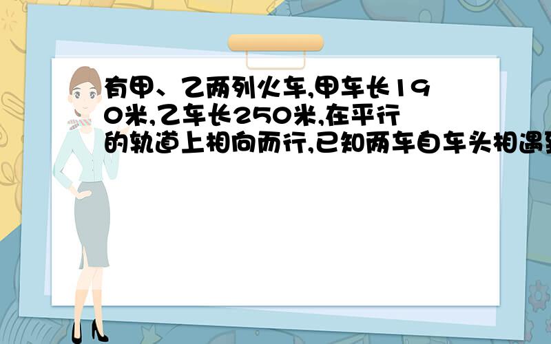 有甲、乙两列火车,甲车长190米,乙车长250米,在平行的轨道上相向而行,已知两车自车头相遇到车尾相离,