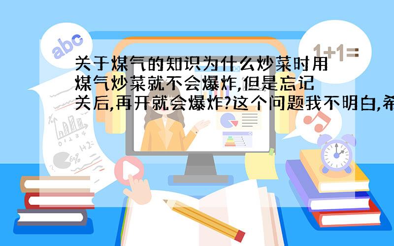 关于煤气的知识为什么炒菜时用煤气炒菜就不会爆炸,但是忘记关后,再开就会爆炸?这个问题我不明白,希望懂的人能详细的讲一讲.