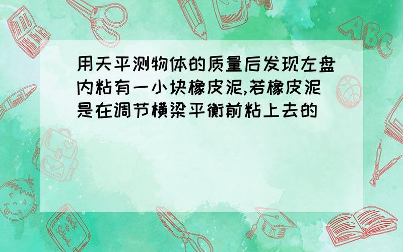 用天平测物体的质量后发现左盘内粘有一小块橡皮泥,若橡皮泥是在调节横梁平衡前粘上去的