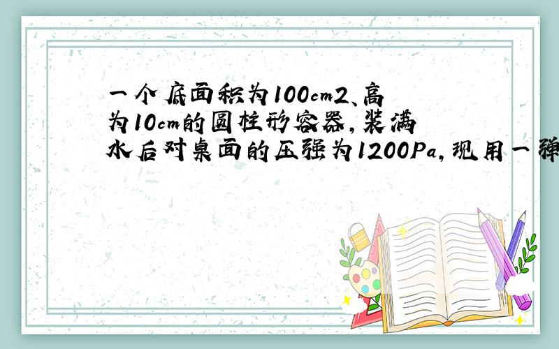 一个底面积为100cm2、高为10cm的圆柱形容器，装满水后对桌面的压强为1200Pa，现用一弹簧测力计悬挂一金属块，轻