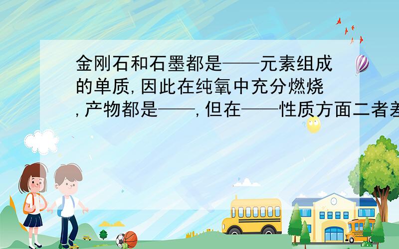 金刚石和石墨都是——元素组成的单质,因此在纯氧中充分燃烧,产物都是——,但在——性质方面二者差异很