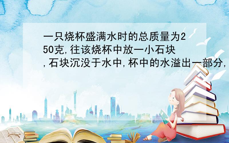 一只烧杯盛满水时的总质量为250克,往该烧杯中放一小石块,石块沉没于水中,杯中的水溢出一部分,这时杯中的水和石块质量是3