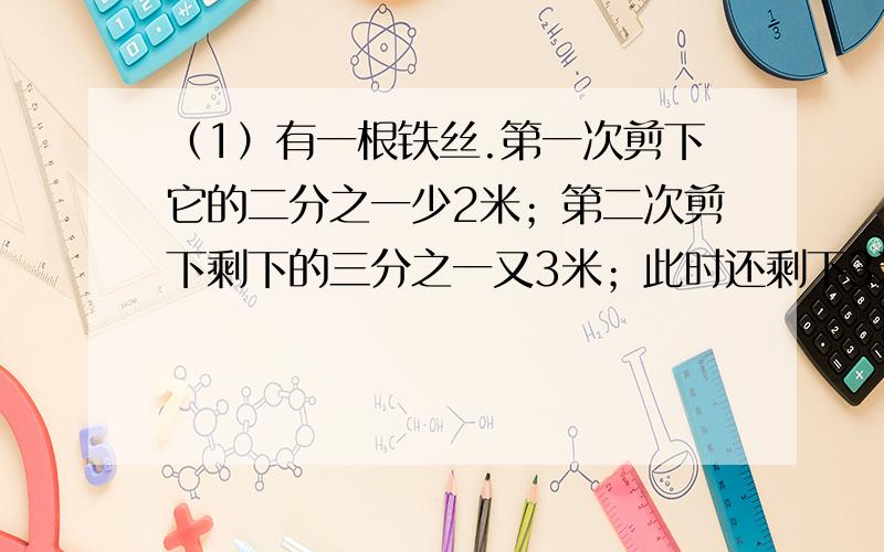 （1）有一根铁丝.第一次剪下它的二分之一少2米；第二次剪下剩下的三分之一又3米；此时还剩下3米.这条铁丝