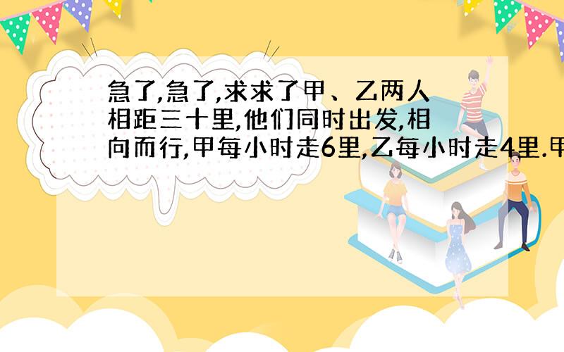 急了,急了,求求了甲、乙两人相距三十里,他们同时出发,相向而行,甲每小时走6里,乙每小时走4里.甲带着一只小狗,同甲一起