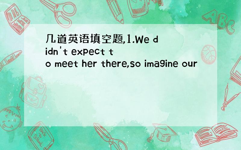 几道英语填空题,1.We didn't expect to meet her there,so imagine our