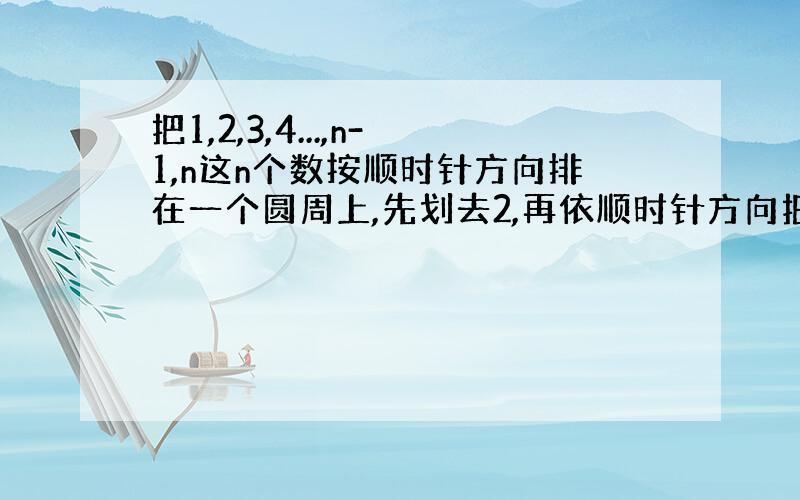 把1,2,3,4...,n-1,n这n个数按顺时针方向排在一个圆周上,先划去2,再依顺时针方向把余下的数每隔一个划去一个