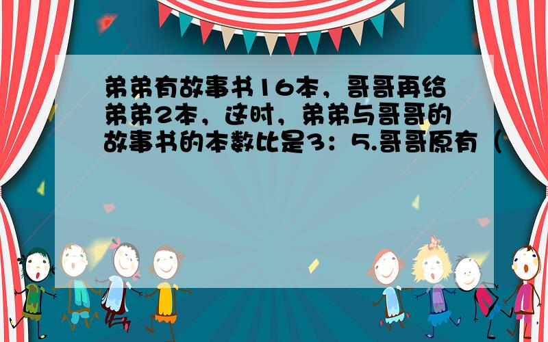 弟弟有故事书16本，哥哥再给弟弟2本，这时，弟弟与哥哥的故事书的本数比是3：5.哥哥原有（　　）本故事书.