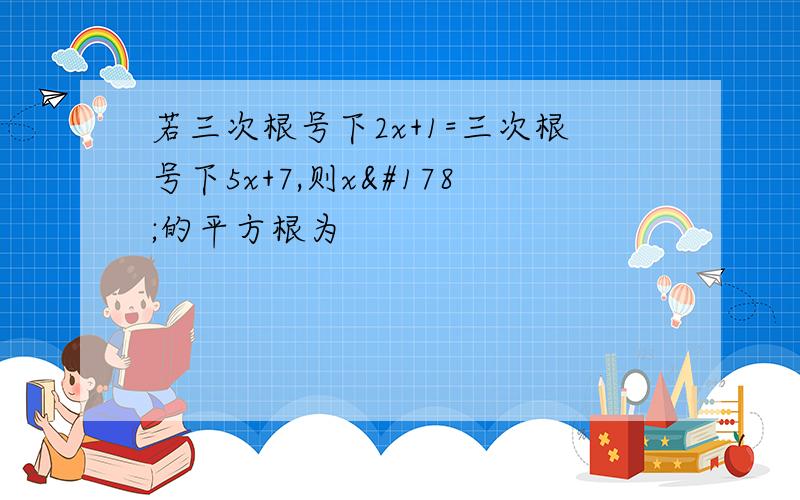 若三次根号下2x+1=三次根号下5x+7,则x²的平方根为