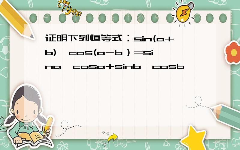 证明下列恒等式：sin(a+b)*cos(a-b）=sina*cosa+sinb*cosb