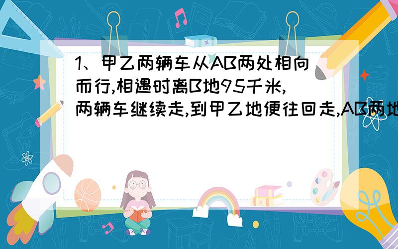 1、甲乙两辆车从AB两处相向而行,相遇时离B地95千米,两辆车继续走,到甲乙地便往回走,AB两地相距260千米,问第二次