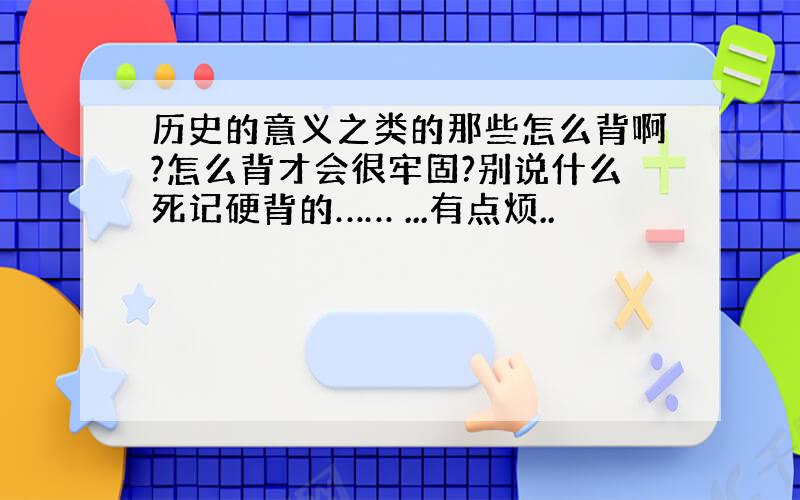 历史的意义之类的那些怎么背啊?怎么背才会很牢固?别说什么死记硬背的…… ...有点烦..