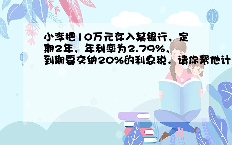 小李把10万元存入某银行，定期2年，年利率为2.79%，到期要交纳20%的利息税．请你帮他计算存款到期时可得到多少利息．