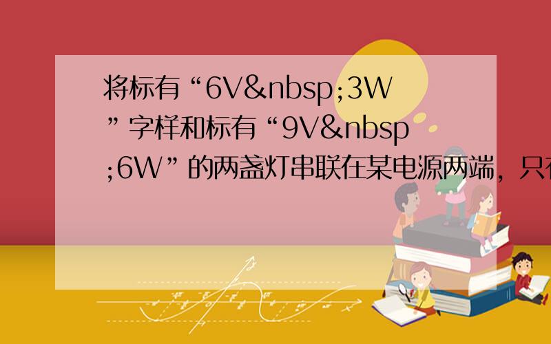 将标有“6V 3W”字样和标有“9V 6W”的两盏灯串联在某电源两端，只有一盏灯正常发光，另一盏灯发