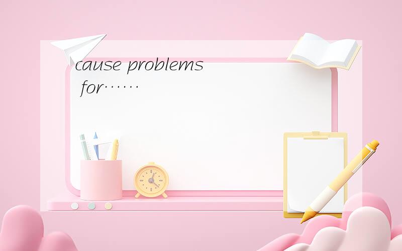 cause problems for……