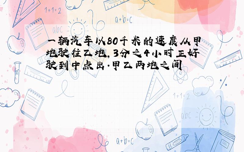 一辆汽车以80千米的速度从甲地驶往乙地,3分之4小时正好驶到中点出.甲乙两地之间