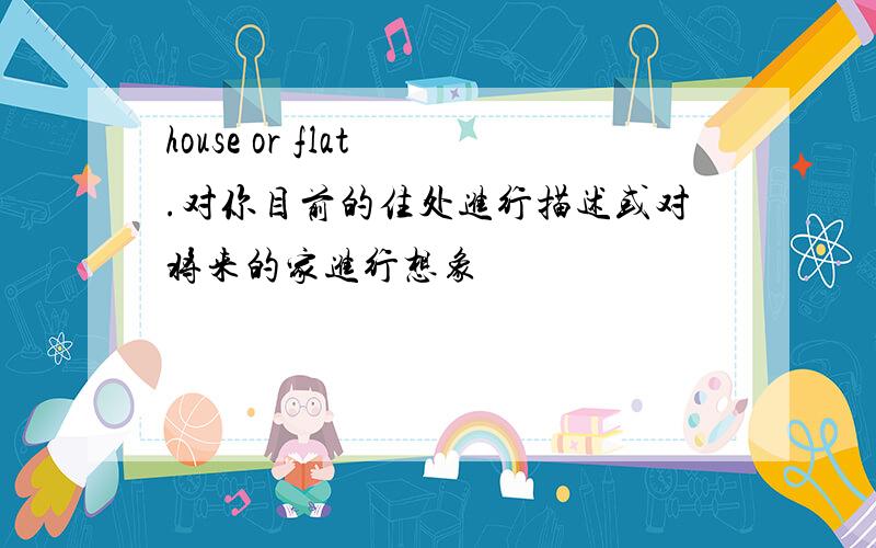 house or flat .对你目前的住处进行描述或对将来的家进行想象