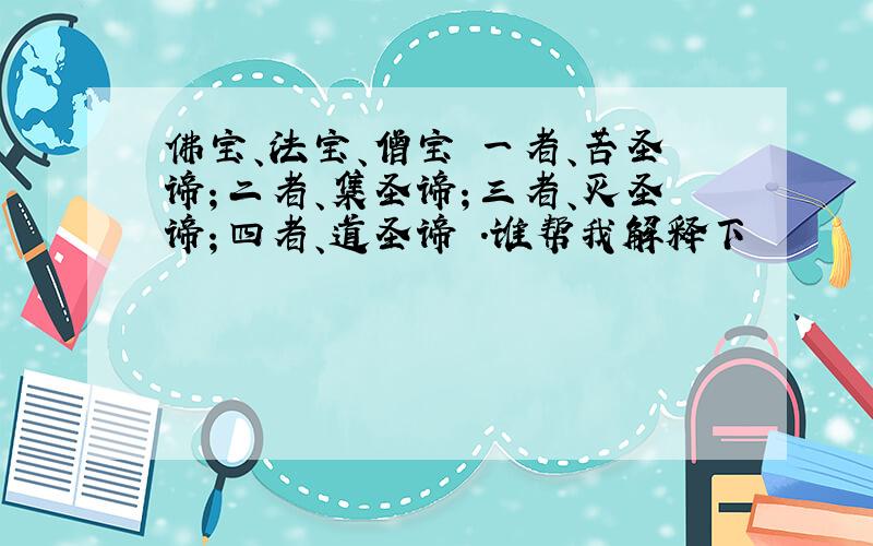 佛宝、法宝、僧宝 一者、苦圣谛；二者、集圣谛；三者、灭圣谛；四者、道圣谛 .谁帮我解释下