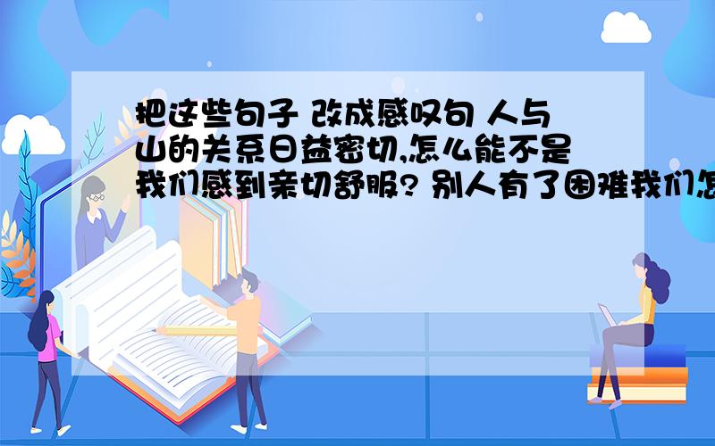 把这些句子 改成感叹句 人与山的关系日益密切,怎么能不是我们感到亲切舒服? 别人有了困难我们怎么能不管