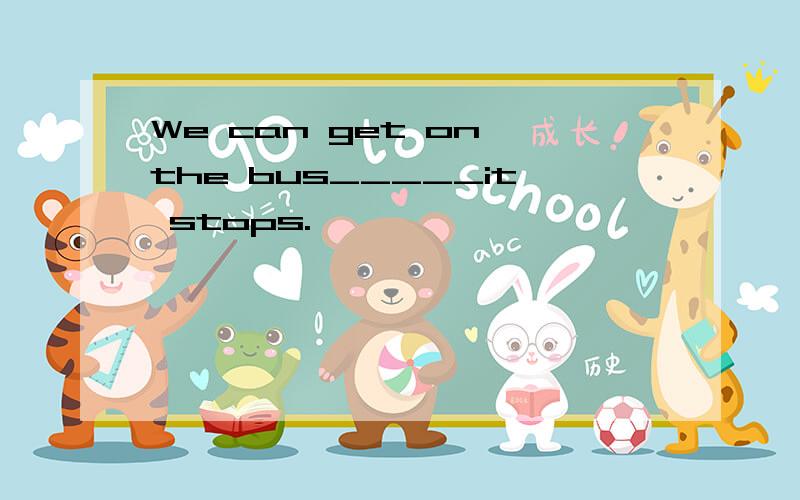 We can get on the bus_____it stops.