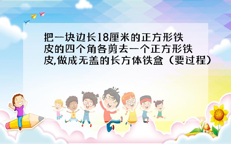 把一块边长18厘米的正方形铁皮的四个角各剪去一个正方形铁皮,做成无盖的长方体铁盒（要过程）