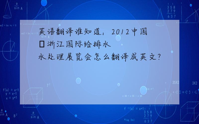 英语翻译谁知道：2012中国•浙江国际给排水水处理展览会怎么翻译成英文?