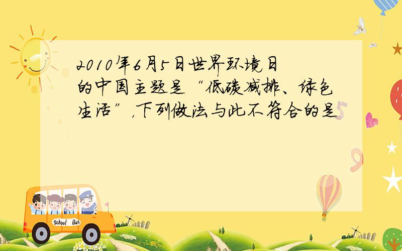 2010年6月5日世界环境日的中国主题是“低碳减排、绿色生活”，下列做法与此不符合的是