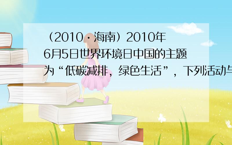 （2010•海南）2010年6月5日世界环境日中国的主题为“低碳减排，绿色生活”，下列活动与这一环保主题相符的是（　　）