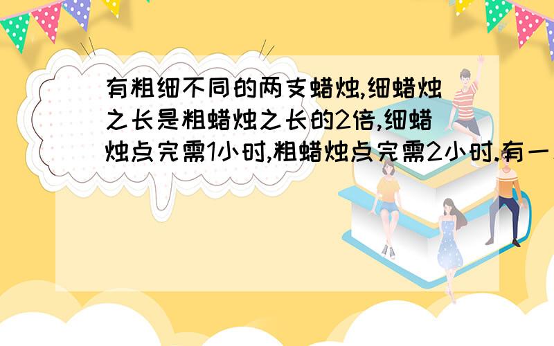 有粗细不同的两支蜡烛,细蜡烛之长是粗蜡烛之长的2倍,细蜡烛点完需1小时,粗蜡烛点完需2小时.有一次停电,将这样的两支未使