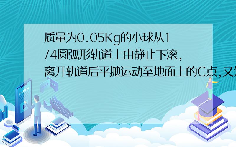 质量为0.05Kg的小球从1/4圆弧形轨道上由静止下滚,离开轨道后平抛运动至地面上的C点,又知圆弧形轨道半径为0.2m,