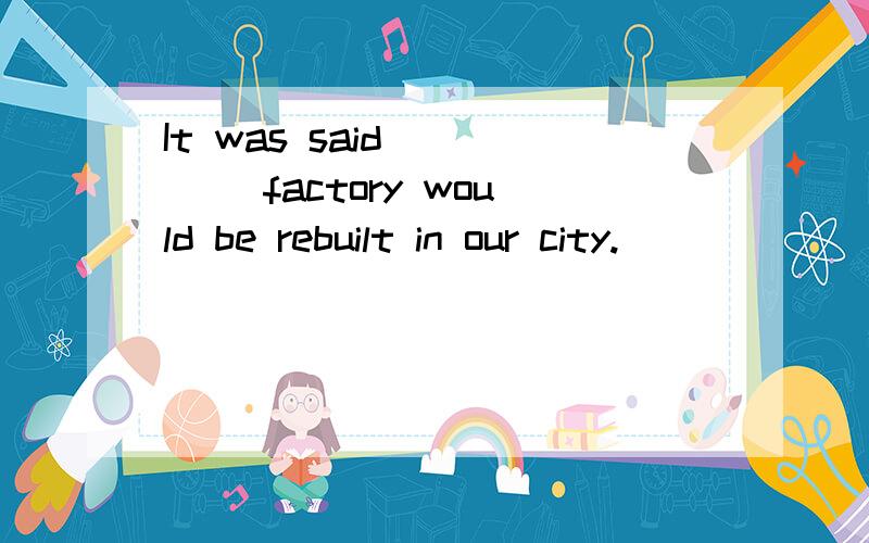 It was said __ __factory would be rebuilt in our city.