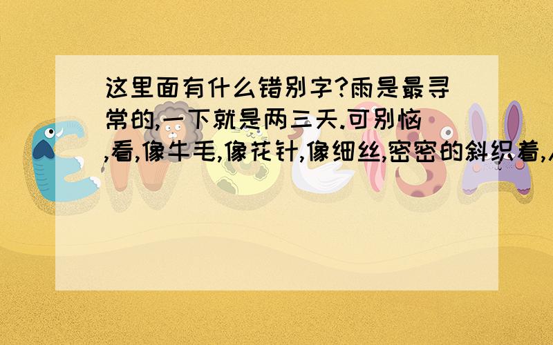 这里面有什么错别字?雨是最寻常的,一下就是两三天.可别恼,看,像牛毛,像花针,像细丝,密密的斜织着,人家屋顶上全笼着一层