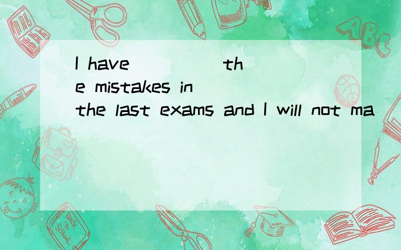 I have ____ the mistakes in the last exams and I will not ma