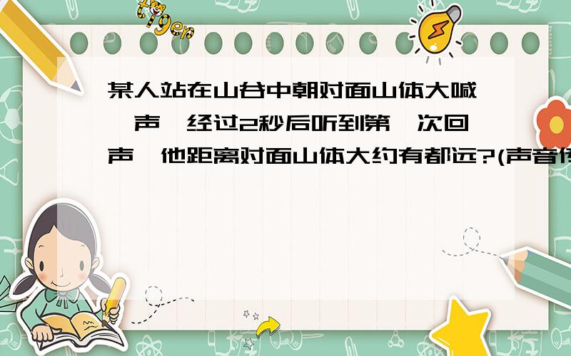 某人站在山谷中朝对面山体大喊一声,经过2秒后听到第一次回声,他距离对面山体大约有都远?(声音传播340/秒