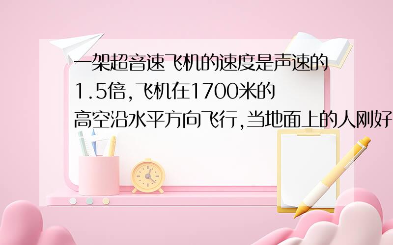 一架超音速飞机的速度是声速的1.5倍,飞机在1700米的高空沿水平方向飞行,当地面上的人刚好听见头顶上方轰鸣时,抬头观看