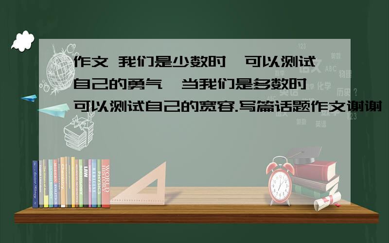 作文 我们是少数时,可以测试自己的勇气,当我们是多数时,可以测试自己的宽容.写篇话题作文谢谢