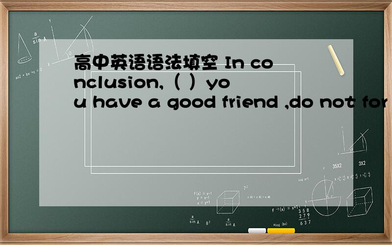 高中英语语法填空 In conclusion,（ ）you have a good friend ,do not for