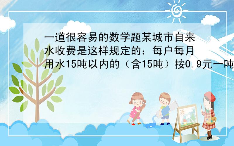 一道很容易的数学题某城市自来水收费是这样规定的：每户每月用水15吨以内的（含15吨）按0.9元一吨收费,超出15吨按3元