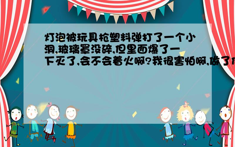 灯泡被玩具枪塑料弹打了一个小洞,玻璃罩没碎,但里面爆了一下灭了,会不会着火啊?我很害怕啊,做了件坏事