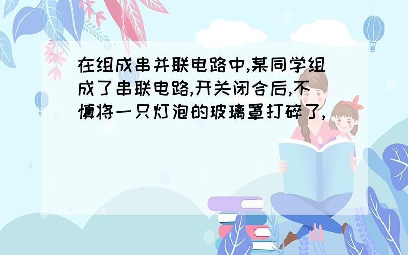 在组成串并联电路中,某同学组成了串联电路,开关闭合后,不慎将一只灯泡的玻璃罩打碎了,