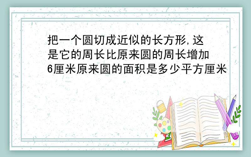 把一个圆切成近似的长方形,这是它的周长比原来圆的周长增加6厘米原来圆的面积是多少平方厘米