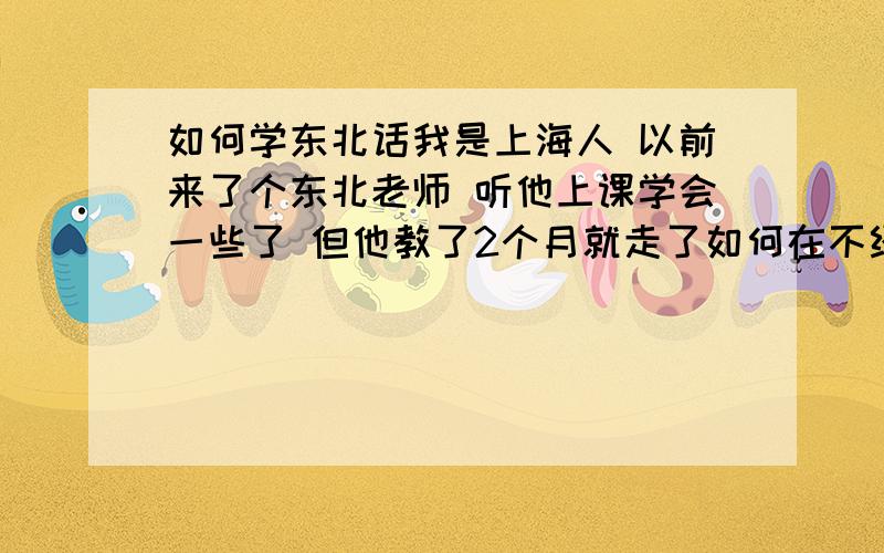 如何学东北话我是上海人 以前来了个东北老师 听他上课学会一些了 但他教了2个月就走了如何在不经意间说出东北话 就像东北人