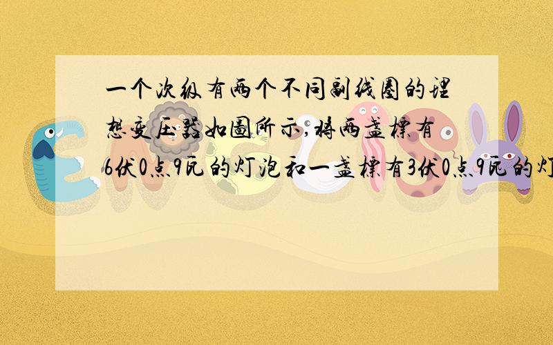 一个次级有两个不同副线圈的理想变压器如图所示,将两盏标有6伏0点9瓦的灯泡和一盏标有3伏0点9瓦的灯泡全部接入变压器的次