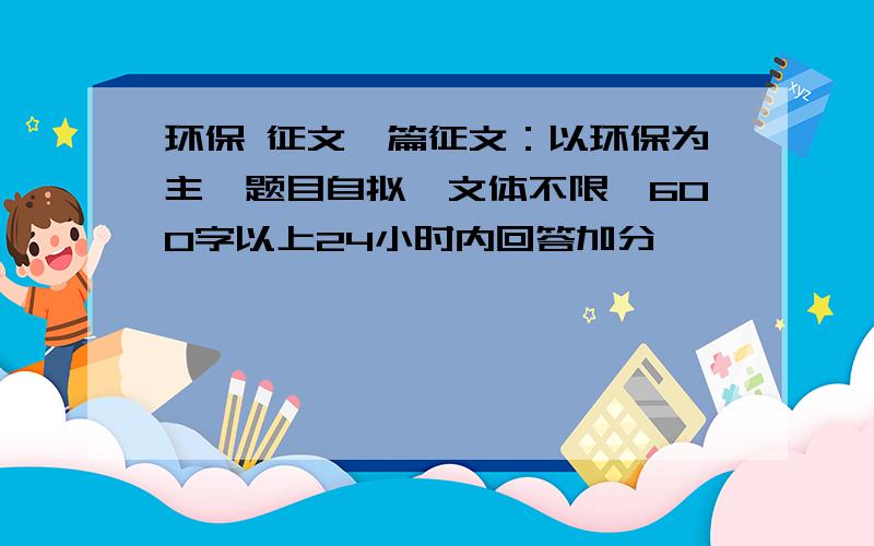 环保 征文一篇征文：以环保为主,题目自拟,文体不限,600字以上24小时内回答加分