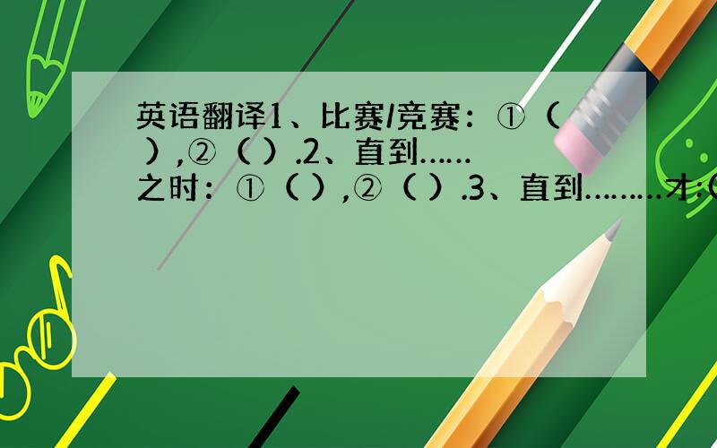 英语翻译1、比赛/竞赛：①（ ）,②（ ）.2、直到……之时：①（ ）,②（ ）.3、直到………才:( ).4、去看医生