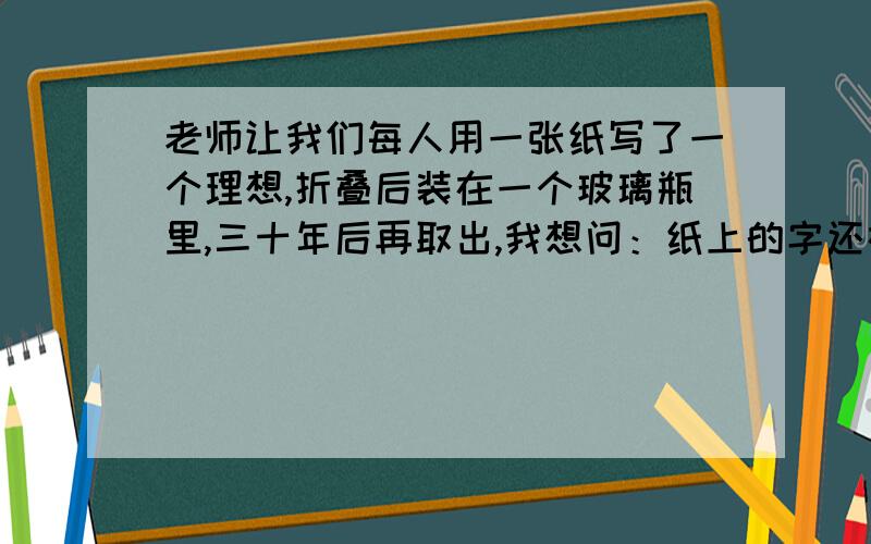 老师让我们每人用一张纸写了一个理想,折叠后装在一个玻璃瓶里,三十年后再取出,我想问：纸上的字还在吗?